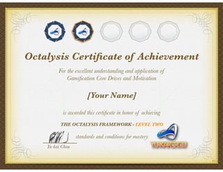 For the excellent understanding and application of
Gamiﬁcation Core Drives and Motivation
[Your Name]
is awarded this certiﬁcate in honor of achieving
THE OCTALYSIS FRAMEWORK - LEVEL TWO
standards and conditions for mastery
Yu-kai Chou
Octalysis Certiﬁcate of Achievement
003
 