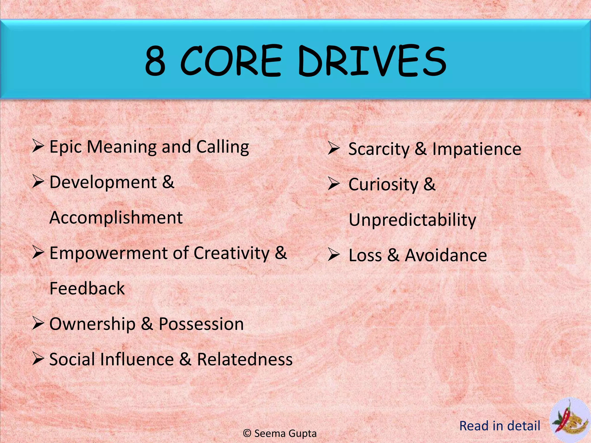 8 CORE DRIVES
Epic Meaning and Calling
Development &
Accomplishment
Empowerment of Creativity &
Feedback
Ownership & Possession
Social Influence & Relatedness
 Scarcity & Impatience
 Curiosity &
Unpredictability
 Loss & Avoidance
Read in detail© Seema Gupta
 