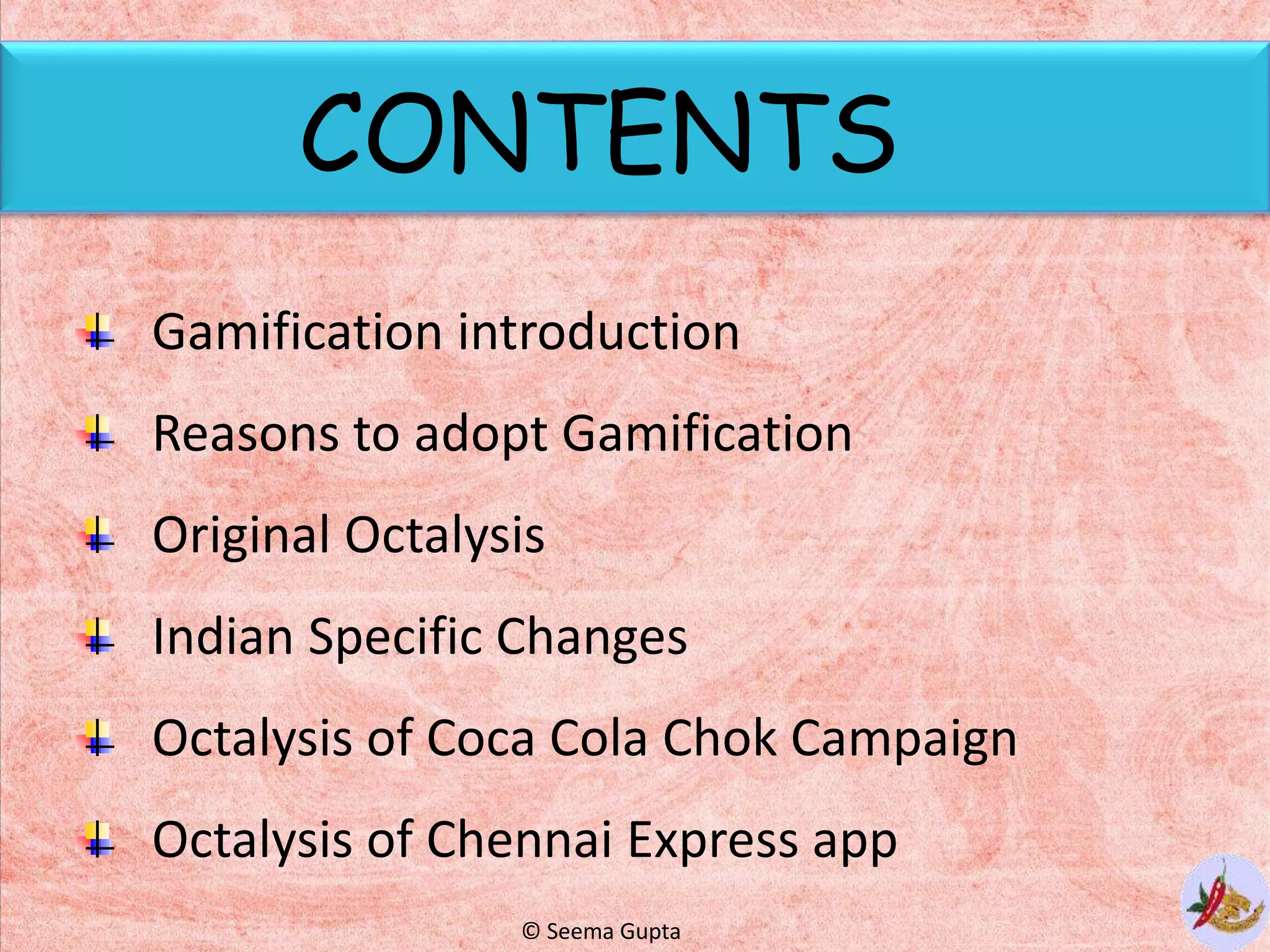 CONTENTS
Gamification introduction
Reasons to adopt Gamification
Original Octalysis
Indian Specific Changes
Octalysis of Coca Cola Chok Campaign
Octalysis of Chennai Express app
© Seema Gupta
 