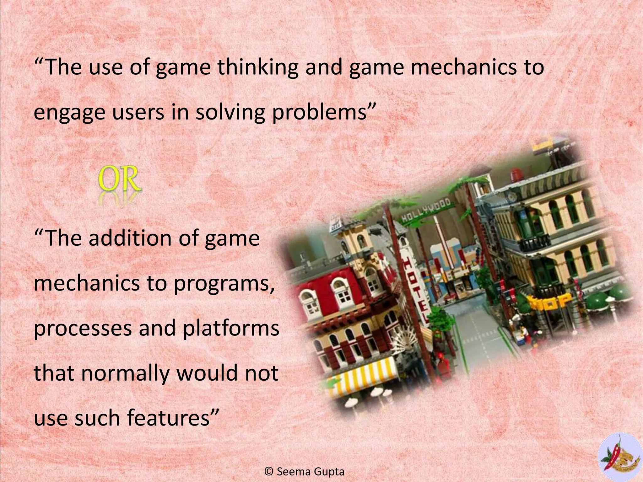 “The use of game thinking and game mechanics to
engage users in solving problems”
“The addition of game
mechanics to programs,
processes and platforms
that normally would not
use such features”
© Seema Gupta
 