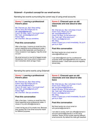 Octamail – A product concept for our email service

Narrating two events surrounding the current way of using email accounts:

 Scene 1: Leaving a professional                   Scene 2: Chanced upon an old
 friend’s place                                    classmate and now about to take
                                                   leave
 Me: Chal see you. Bye. Keep writing.
 Friend: Sure. But I forgot your id.               Me: Chal see you. Bye. Let’s keep in touch.
 Me: sidsoni@gmail.com                             Friend: Sure. What’s your id?
 Friend: Oh okay. I got it. You’ve got mine?       Me: sssoni@rediffmail.com
 Me: Yeah. sandeep@gmail.com?                      Friend: Oh okay. It’s the same one…
 Friend: Right.                                    Me: Yeah right. What about you?
 Me: Chal then. See you sometime.                  Friend: Jacob@gmail.com.
                                                   Me: Okay.
                                                   Friend: I’ll send you a mail immediately. So you’ll
 Post this conversation
                                                   get my id. Bye!
 After a few days, I receive an email from this
 person regarding some professional matter. I      Post this conversation
 like to be a little systematic and therefore on
 many occasions I use tagging. I tag this email    My friend sends me a buzz email on
 as such.                                          sssoni@rediffmail.com.

 My email account is now full of tagged emails.    I use sidsoni@gmail.com for a professional
 Sometimes I don’t know which to apply and I       purposes while sssoni@rediffmail.com is used for
 don’t remember which all tags I have.             personal emails. I check both accounts regularly,
                                                   almost daily.



Narrating the same events using Octamail:

 Scene 1: Leaving a professional                   Scene 2: Chanced upon an old
 friend’s place                                    classmate and now about to take
                                                   leave
 Me: Chal see you. Bye. Keep writing.
 Friend: Sure. But I forgot your id.               Me: Chal see you. Bye. Let’s keep in touch.
 Me: soni.office@octamail.in                       Friend: Sure. What’s your id?
 Friend: Oh okay. I got it. You’ve got mine?       Me: soni.personal@octamail.in
 Me: Yeah. sandeep@gmail.com?                      Friend: Oh okay. It’s the same one…
 Friend: Right.                                    Me: Yeah right. What about you?
 Me: Chal then. See you sometime.                  Friend: Jacob@gmail.com.
                                                   Me: Okay.
 Post this conversation                            Friend: I’ll send you a mail immediately. So you’ll
                                                   get my id. Bye!
 After a few days, I receive an email from this
 friend regarding some professional matter. It     Post this conversation
 shows in my soni.office@octamail.in.
                                                   My friend sends me a buzz email on
 I need not tag any of my emails now. Because      soni.personal@octamail.in.
 they anyway fall in the email accounts meant
 for different purposes.                           I am able to access, both soni.office@octamail.in
                                                   and soni.personal@octamail.in on the same
                                                   interface. Saves me the trouble opening different
                                                   email accounts. By default the mails get classified.
 