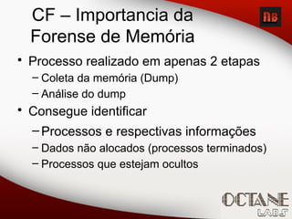 • Processo realizado em apenas 2 etapas
– Coleta da memória (Dump)
– Análise do dump
• Consegue identificar
–Processos e respectivas informações
– Dados não alocados (processos terminados)
– Processos que estejam ocultos
CF – Importancia da
Forense de Memória
 