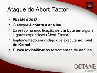 Ataque do Abort Factor
• BlackHat 2012
• O ataque é contra a análise
• Baseado na modificação de um byte em alguns
lugares específicos (Abort Factor)
• Implementado em código que executa no nível
do Kernel
• Busca inviabilizar as ferramentas de análise
 