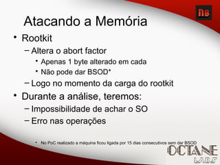 Atacando a Memória
• Rootkit
– Altera o abort factor
• Apenas 1 byte alterado em cada
• Não pode dar BSOD*
– Logo no momento da carga do rootkit
• Durante a análise, teremos:
– Impossibilidade de achar o SO
– Erro nas operações
• No PoC realizado a máquina ficou ligada por 15 dias consecutivos sem dar BSOD
 
