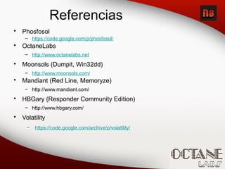 Referencias
• Phosfosol
– https://code.google.com/p/phosfosol/
• OctaneLabs
– http://www.octanelabs.net
• Moonsols (Dumpit, Win32dd)
– http://www.moonsols.com/
• Mandiant (Red Line, Memoryze)
– http://www.mandiant.com/
• HBGary (Responder Community Edition)
– http://www.hbgary.com/
• Volatility
– https://code.google.com/archive/p/volatility/
 