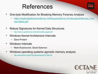 References
• One-byte Modification for Breaking Memory Forensic Analysis
– https://media.blackhat.com/bh-eu-12/Haruyama/bh-eu-12-Haruyama-Memory_Fore
nsic-Slides.pdf
• Robust Signatures for Kernel Data Structures
– http://www.cc.gatech.edu/~brendan/ccs09_siggen.pdf
• Windows Kernel Architecture Internals
– Dave Probert
• Windows Internals
– Mark Russinovich, David Solomon
• Windows operating systems agnostic memory analysis
– http://www.dfrws.org/2010/proceedings/2010-306.pdf
 