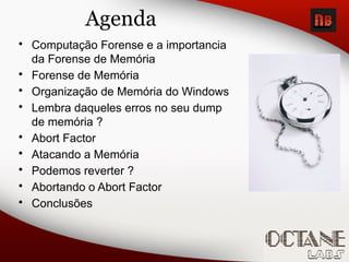 Agenda
• Computação Forense e a importancia
da Forense de Memória
• Forense de Memória
• Organização de Memória do Windows
• Lembra daqueles erros no seu dump
de memória ?
• Abort Factor
• Atacando a Memória
• Podemos reverter ?
• Abortando o Abort Factor
• Conclusões
 