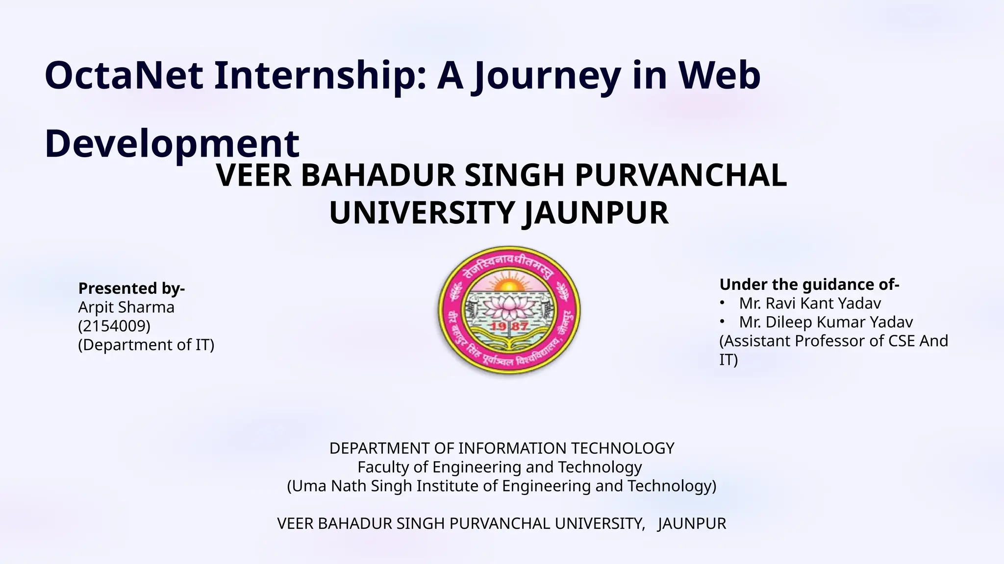 OctaNet Internship: A Journey in Web
Development
DEPARTMENT OF INFORMATION TECHNOLOGY
Faculty of Engineering and Technology
(Uma Nath Singh Institute of Engineering and Technology)
VEER BAHADUR SINGH PURVANCHAL UNIVERSITY, JAUNPUR
Presented by-
Arpit Sharma
(2154009)
(Department of IT)
Under the guidance of-
• Mr. Ravi Kant Yadav
• Mr. Dileep Kumar Yadav
(Assistant Professor of CSE And
IT)
VEER BAHADUR SINGH PURVANCHAL
UNIVERSITY JAUNPUR
 