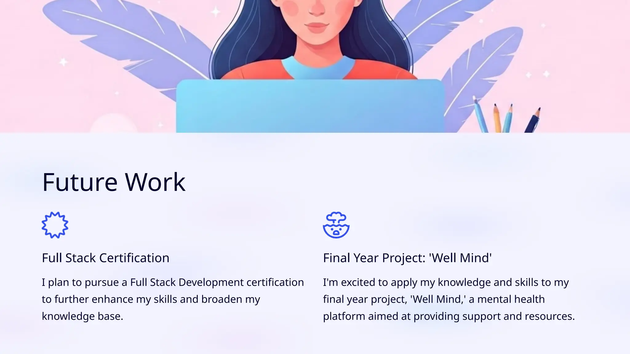 Future Work
Full Stack Certification
I plan to pursue a Full Stack Development certification
to further enhance my skills and broaden my
knowledge base.
Final Year Project: 'Well Mind'
I'm excited to apply my knowledge and skills to my
final year project, 'Well Mind,' a mental health
platform aimed at providing support and resources.
 