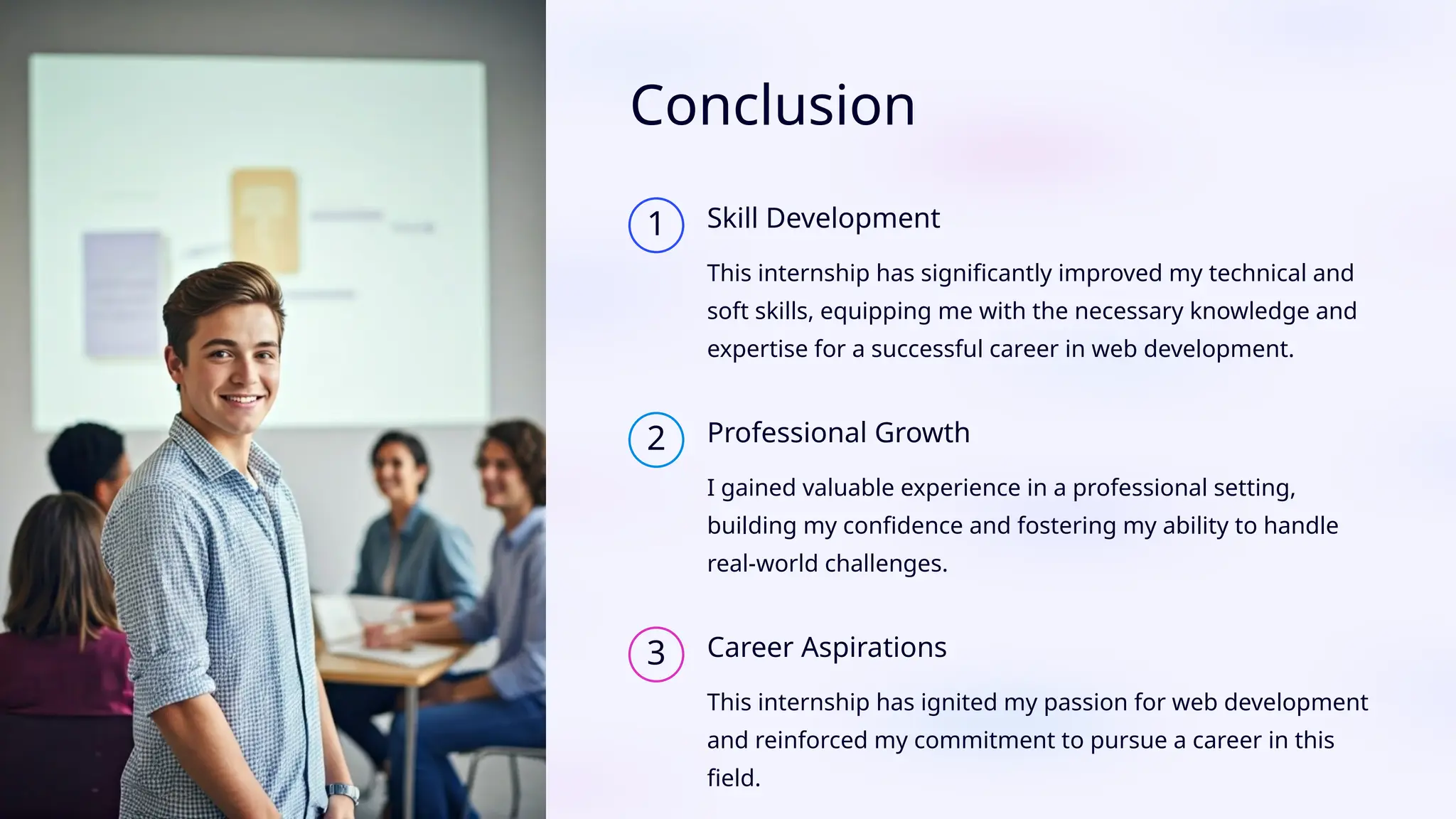 Conclusion
1 Skill Development
This internship has significantly improved my technical and
soft skills, equipping me with the necessary knowledge and
expertise for a successful career in web development.
2 Professional Growth
I gained valuable experience in a professional setting,
building my confidence and fostering my ability to handle
real-world challenges.
3 Career Aspirations
This internship has ignited my passion for web development
and reinforced my commitment to pursue a career in this
field.
 