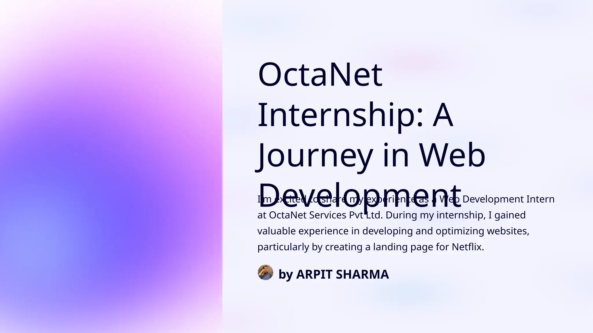 OctaNet
Internship: A
Journey in Web
Development
I'm excited to share my experience as a Web Development Intern
at OctaNet Services Pvt Ltd. During my internship, I gained
valuable experience in developing and optimizing websites,
particularly by creating a landing page for Netflix.
by ARPIT SHARMA
 