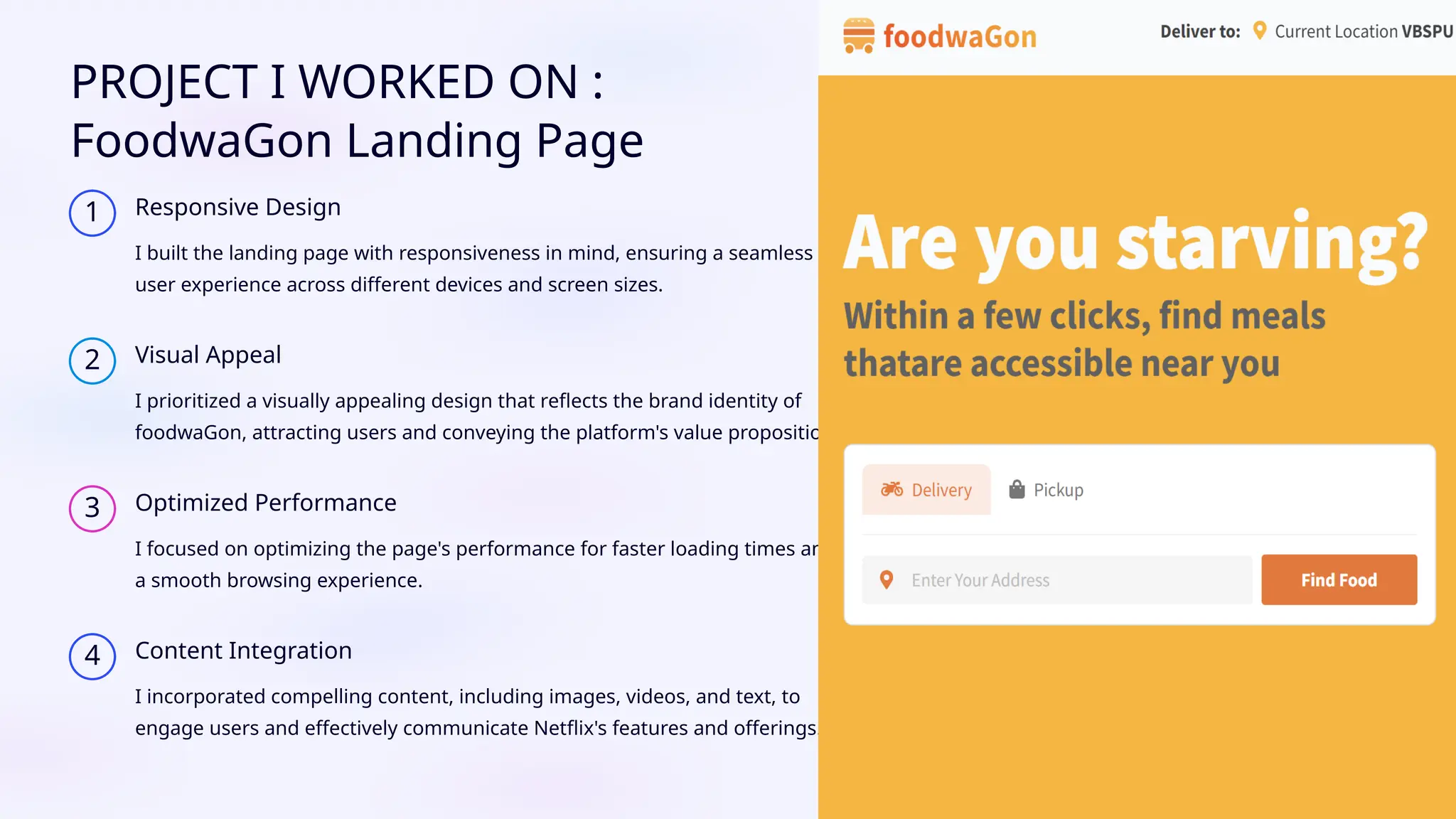 PROJECT I WORKED ON :
FoodwaGon Landing Page
1 Responsive Design
I built the landing page with responsiveness in mind, ensuring a seamless
user experience across different devices and screen sizes.
2 Visual Appeal
I prioritized a visually appealing design that reflects the brand identity of
foodwaGon, attracting users and conveying the platform's value proposition.
3 Optimized Performance
I focused on optimizing the page's performance for faster loading times and
a smooth browsing experience.
4 Content Integration
I incorporated compelling content, including images, videos, and text, to
engage users and effectively communicate Netflix's features and offerings.
 