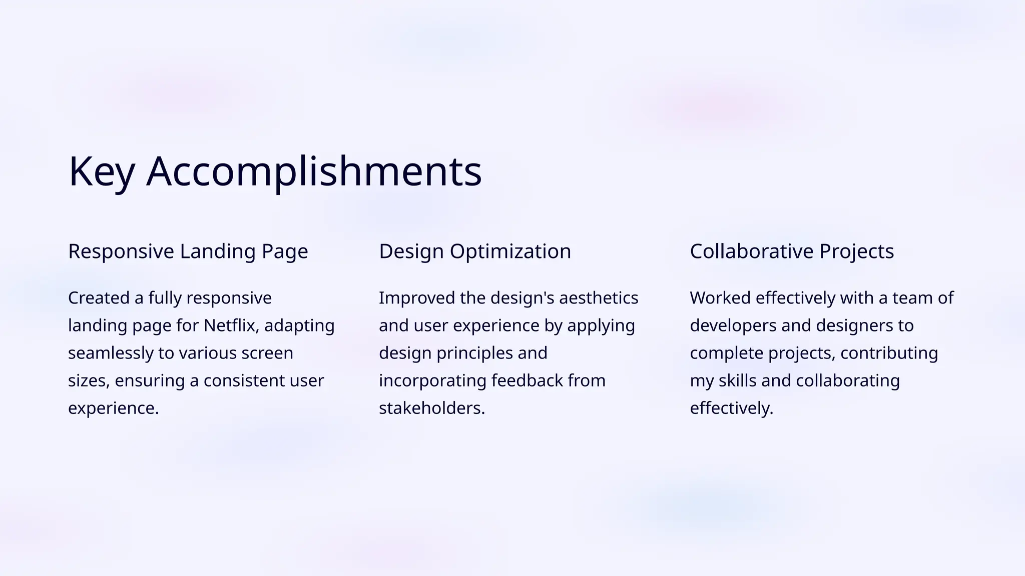 Key Accomplishments
Responsive Landing Page
Created a fully responsive
landing page for Netflix, adapting
seamlessly to various screen
sizes, ensuring a consistent user
experience.
Design Optimization
Improved the design's aesthetics
and user experience by applying
design principles and
incorporating feedback from
stakeholders.
Collaborative Projects
Worked effectively with a team of
developers and designers to
complete projects, contributing
my skills and collaborating
effectively.
 
