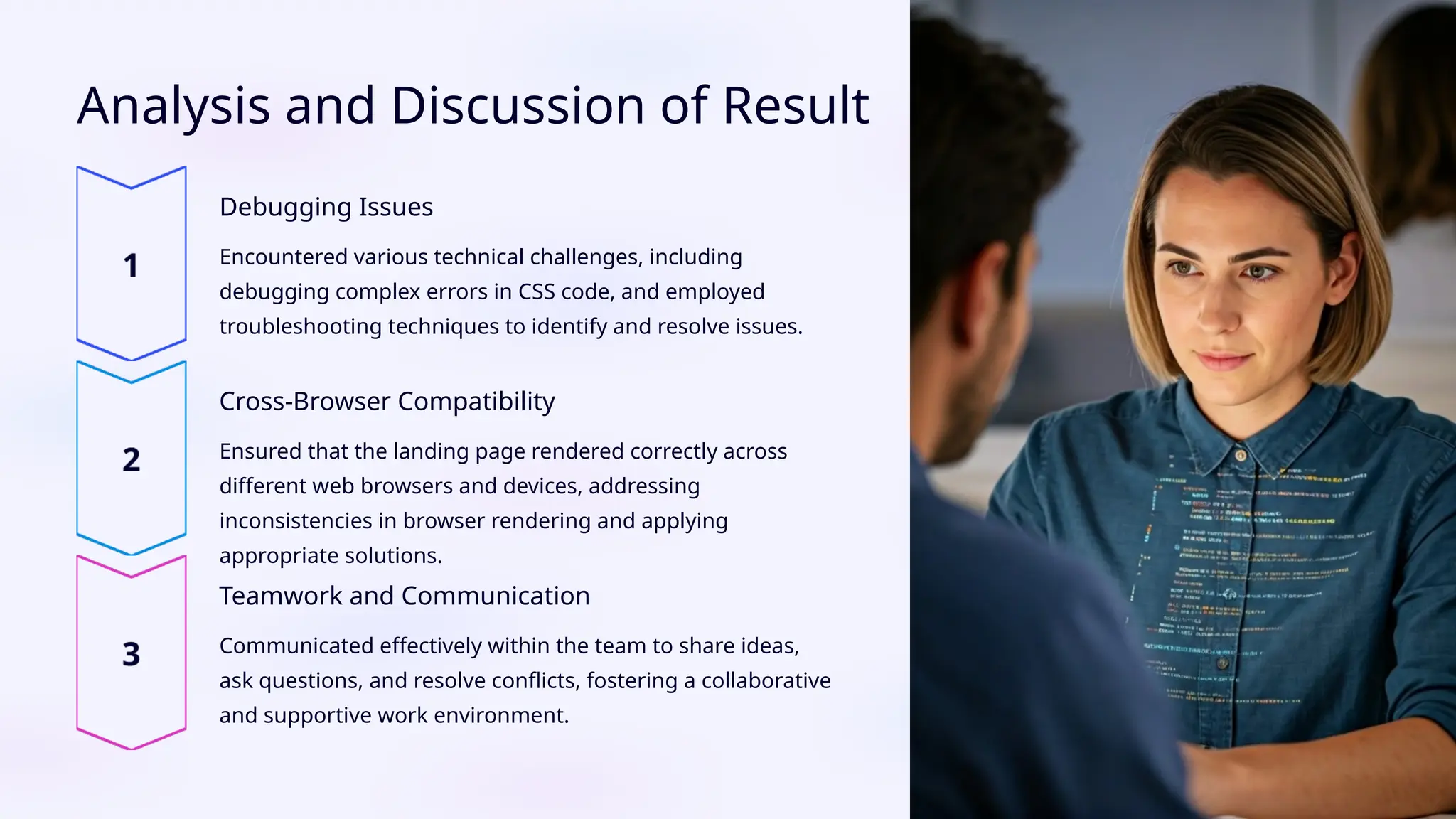 Analysis and Discussion of Result
Debugging Issues
Encountered various technical challenges, including
debugging complex errors in CSS code, and employed
troubleshooting techniques to identify and resolve issues.
Cross-Browser Compatibility
Ensured that the landing page rendered correctly across
different web browsers and devices, addressing
inconsistencies in browser rendering and applying
appropriate solutions.
Teamwork and Communication
Communicated effectively within the team to share ideas,
ask questions, and resolve conflicts, fostering a collaborative
and supportive work environment.
 