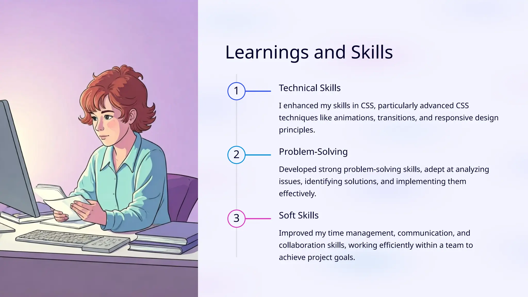Learnings and Skills
1 Technical Skills
I enhanced my skills in CSS, particularly advanced CSS
techniques like animations, transitions, and responsive design
principles.
2 Problem-Solving
Developed strong problem-solving skills, adept at analyzing
issues, identifying solutions, and implementing them
effectively.
3 Soft Skills
Improved my time management, communication, and
collaboration skills, working efficiently within a team to
achieve project goals.
 
