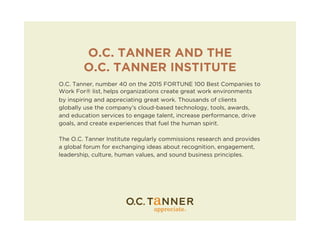 O.C. TANNER AND THE
O.C. TANNER INSTITUTE
O.C. Tanner, number 40 on the 2015 FORTUNE 100 Best Companies to
Work For® list, helps organizations create great work environments
by inspiring and appreciating great work. Thousands of clients
globally use the company’s cloud-based technology, tools, awards,
and education services to engage talent, increase performance, drive
goals, and create experiences that fuel the human spirit.
The O.C. Tanner Institute regularly commissions research and provides
a global forum for exchanging ideas about recognition, engagement,
leadership, culture, human values, and sound business principles.
 