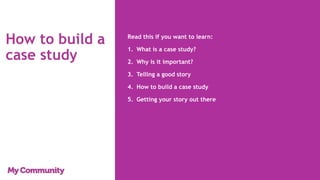 How to build a
case study
Read this if you want to learn:
1. What is a case study?
2. Why is it important?
3. Telling a good story
4. How to build a case study
5. Getting your story out there
 