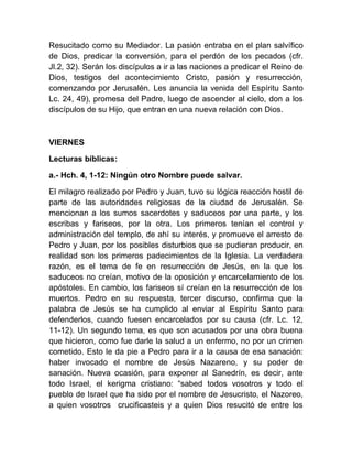 Resucitado como su Mediador. La pasión entraba en el plan salvífico
de Dios, predicar la conversión, para el perdón de los pecados (cfr.
Jl.2, 32). Serán los discípulos a ir a las naciones a predicar el Reino de
Dios, testigos del acontecimiento Cristo, pasión y resurrección,
comenzando por Jerusalén. Les anuncia la venida del Espíritu Santo
Lc. 24, 49), promesa del Padre, luego de ascender al cielo, don a los
discípulos de su Hijo, que entran en una nueva relación con Dios.
VIERNES
Lecturas bíblicas:
a.- Hch. 4, 1-12: Ningún otro Nombre puede salvar.
El milagro realizado por Pedro y Juan, tuvo su lógica reacción hostil de
parte de las autoridades religiosas de la ciudad de Jerusalén. Se
mencionan a los sumos sacerdotes y saduceos por una parte, y los
escribas y fariseos, por la otra. Los primeros tenían el control y
administración del templo, de ahí su interés, y promueve el arresto de
Pedro y Juan, por los posibles disturbios que se pudieran producir, en
realidad son los primeros padecimientos de la Iglesia. La verdadera
razón, es el tema de fe en resurrección de Jesús, en la que los
saduceos no creían, motivo de la oposición y encarcelamiento de los
apóstoles. En cambio, los fariseos sí creían en la resurrección de los
muertos. Pedro en su respuesta, tercer discurso, confirma que la
palabra de Jesús se ha cumplido al enviar al Espíritu Santo para
defenderlos, cuando fuesen encarcelados por su causa (cfr. Lc. 12,
11-12). Un segundo tema, es que son acusados por una obra buena
que hicieron, como fue darle la salud a un enfermo, no por un crimen
cometido. Esto le da pie a Pedro para ir a la causa de esa sanación:
haber invocado el nombre de Jesús Nazareno, y su poder de
sanación. Nueva ocasión, para exponer al Sanedrín, es decir, ante
todo Israel, el kerigma cristiano: “sabed todos vosotros y todo el
pueblo de Israel que ha sido por el nombre de Jesucristo, el Nazoreo,
a quien vosotros crucificasteis y a quien Dios resucitó de entre los
 