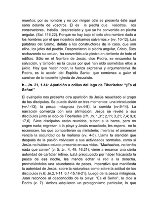 muertos; por su nombre y no por ningún otro se presenta éste aquí
sano delante de vosotros. Él es la piedra que vosotros, los
constructores, habéis despreciado y que se ha convertido en piedra
angular. (Sal. 118,22). Porque no hay bajo el cielo otro nombre dado a
los hombres por el que nosotros debamos salvarnos.» (vv. 10-12). Las
palabras del Salmo, delata a los constructores de la casa, que son
ellos, los jefes del pueblo. Despreciaron la piedra angular, Cristo, Dios
rechazando su actuar, ha convertido a la piedra en cimiento de todo el
edificio. Sólo en el Nombre de Jesús, dice Pedro, se encuentra la
salvación, y también es la causa por qué han sido sometidos ellos a
juicio. Hay que hacer notar, la fuerza expresiva y argumentativa de
Pedro, es la acción del Espíritu Santo, que comienza a guiar el
caminar de la naciente Iglesia de Jesucristo.
b.- Jn. 21, 1-14: Aparición a orillas del lago de Tiberíades: “¡Es el
Señor!”
El evangelio nos presenta otra aparición de Jesús resucitado al grupo
de los discípulos. Se puede dividir en tres momentos: una introducción
(vv.1-13), la pesca milagrosa (vv.4-8), la comida (vv.9-14). La
narración comienza con una afirmación: Jesús se reveló a sus
discípulos junto al lago de Tiberíades (cfr. Jn. 1,31; 2,11; 3,21; 7,4; 9,3;
17,6). Siete discípulos están reunidos, suben a la barca, pero no
cogen nada; regresan a la playa y Jesús resucitado, les espera, no lo
reconocen, los que compartieron su ministerio; mientras el amanecer
vencía la oscuridad de la mañana (vv. 4-5). Llama la atención que
después de la pasión volviesen a sus actividades normales, como si
Jesús no hubiera estado presente en sus vidas. “Muchachos, no tenéis
nada que comer” (v. 5; Jn. 4, 49; 16,21), viene a encerrar una cierta
autoridad de carácter íntimo. Está preocupado por haber fracasado la
pesca de esa noche, les manda echar la red a la derecha,
prometiéndoles una abundancia de peces. Imperativo que manifiesta
la autoridad de Jesús, sobre la naturaleza como sobre la actitud de los
discípulos (v.6; Jn.2,1-11; 6,1-15.16-21). Luego de la pesca milagrosa,
Juan reconoce al desconocido de la playa: “Es el Señor”, le dice a
Pedro (v. 7). Ambos adquieren un protagonismo particular, lo que
 