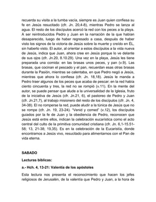 recuerda su visita a la tumba vacía, siempre es Juan quien confiesa su
fe en Jesús resucitado (cfr. Jn. 20,4-8), mientras Pedro se lanza al
agua. El resto de los discípulos acercó la red con los peces a la playa.
A ser reintroducidos Pedro y Juan en la narración de la que habían
desaparecido, luego de haber regresado a casa, después de haber
visto los signos de la victoria de Jesús sobre la muerte y creído en ÉL,
sin haberlo visto. El autor, al orientar a estos discípulos a la vida nueva
de Jesús, indica que Juan, ahora cree en Jesús porque lo ve delante
de sus ojos (cfr. Jn.20, 8.10.29). Una vez en la playa, Jesús les tiene
preparada una comida: en las brasas unos peces, y pan (v.9). Las
brasas, que cocinan el pescado y el pan, recuerdan esas otras brasas
durante la Pasión, mientras se calentaba, en que Pedro negó a Jesús,
mientras que ahora lo confiesa (cfr. Jn. 18,18). Jesús le manda a
Pedro traer algunos de los peces que acaba de pescar; en la red había
ciento cincuenta y tres, la red no se rompió (v.11). En la mente del
autor, se puede pensar que alude a la universalidad de la Iglesia, fruto
de la iniciativa de Jesús (cfr. Jn.21, 6), el pastoreo de Pedro y Juan
(cfr. Jn.21,7), al trabajo misionero del resto de los discípulos (cfr. Jn. 4,
34-38). El no romperse la red, puede aludir a la túnica de Jesús que no
se rompe (cfr. Jn. 19, 23-24). “Venid y comed” (v.12), los discípulos
guiados por la fe de Juan y la obediencia de Pedro, reconocen que
Jesús está entre ellos, indican la celebración eucarística como el acto
central del culto de la primitiva comunidad cristiana (cfr. Jn. 6,1-15.51-
58; 13, 21-38; 19,35). Es en la celebración de la Eucaristía, donde
encontramos a Jesús vivo, resucitado para alimentarnos con el Pan de
vida eterna.
SABADO
Lecturas bíblicas:
a.- Hch. 4, 13-21: Valentía de los apóstoles
Esta lectura nos presenta el reconocimiento que hacen los jefes
religiosos de Jerusalén, de la valentía que Pedro y Juan, a la hora de
 
