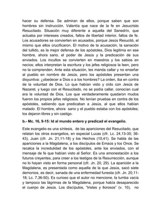 hacer su defensa. Se admiran de ellos, porque saben que son
hombres sin instrucción. Valentía que nace de la fe en Jesucristo
Resucitado. Situación muy diferente a aquella del Sanedrín, que
actuaba por intereses creados, faltos de libertad interior, faltos de fe.
Los acusadores se convierten en acusados, porque Jesús Resucitó, el
mismo que ellos crucificaron. El motivo de la acusación, la sanación
del tullido, es la mejor defensa de los apóstoles, Dios legitima en ese
hombre, ahora sano, el poder de Jesús y la predicación de sus
enviados. Los incultos se convierten en maestros y los sabios en
necios; ellos interpretan la escritura y los jefes religiosos la leen, pero
no la comprenden. Ante esta situación, les manda callar y no enseñar
al pueblo en nombre de Jesús, pero los apóstoles presentan una
disyuntiva: ¿obedecer a Dios o a los hombres? La orden, iba en contra
de la voluntad de Dios. Lo que habían visto y oído con Jesús de
Nazaret, y luego con el Resucitado, no se podía callar, conocían cual
era la voluntad de Dios. Los que verdaderamente quedaron mudos
fueron los propios jefes religiosos. No tenían pruebas en contra de los
apóstoles, sabiendo que predicaban a Jesús, al que ellos habían
matado. El hombre, ahora sano y el pueblo estaba con los apóstoles;
los dejaron libres y sin castigo.
b.- Mc. 16, 9-15: Id al mundo entero y predicad el evangelio.
Este evangelio es una síntesis, de las apariciones del Resucitado, que
relatan los otros evangelios, en especial Lucas (cfr. Lc. 24,13-35; 36-
43), Juan (cfr. Jn. 21,11-18) y los Hechos (10,41). Se habla de las
apariciones a la Magdalena, a los discípulos de Emaús y los Once. Se
recalca la incredulidad de los apóstoles, ante los enviados, con el
mensaje de fe que habían visto al Señor. Es una amonestación a los
futuros creyentes, para creer a los testigos de la Resurrección, aunque
no lo hayan visto en forma personal (cfr. Jn. 20, 29). La aparición a la
Magdalena, es presentada como aquella de la que Jesús, sacó siete
demonios, es decir, sanada de una enfermedad funesta (cfr. Jn. 20,11-
18; Lc. 7,36-50). Es curioso que el autor no mencione, la tumba vacía
y tampoco las lágrimas de la Magdalena, porque había desaparecido
el cuerpo de Jesús. Los discípulos, “tristes y llorosos” (v. 10), no
 