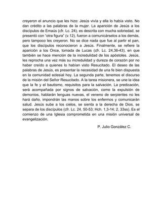 creyeron el anuncio que les hizo: Jesús vivía y ella lo había visto. No
dan crédito a las palabras de la mujer. La aparición de Jesús a los
discípulos de Emaús (cfr. Lc. 24), es descrita con mucha sobriedad, se
presentó con “otra figura” (v.12), fueron a comunicárselos a los demás,
pero tampoco les creyeron. No se dice nada que fue al partir el pan,
que los discípulos reconocieron a Jesús. Finalmente, se refiere la
aparición a los Once, tomada de Lucas (cfr. Lc. 24,36-43), en que
también se hace mención de la incredulidad de los apóstoles. Jesús,
les reprocha una vez más su incredulidad y dureza de corazón por no
haber creído a quienes lo habían visto Resucitado. El deseo de las
palabras de Jesús, es presentar la necesidad de una fe bien dispuesta
en la comunidad eclesial hoy. La segunda parte, tenemos el discurso
de la misión del Señor Resucitado. A la tarea misionera, se une la idea
que la fe y el bautismo, requisitos para la salvación. La predicación,
será acompañada por signos de salvación, como la expulsión de
demonios, hablarán lenguas nuevas, el veneno de serpientes no les
hará daño, impondrán las manos sobre los enfermos y comunicarán
salud. Jesús sube a los cielos, se sienta a la derecha de Dios, se
separa de los discípulos (cfr. Lc. 24, 50-53; Hch. 1,3-14; 2, 33ss). Es el
comienzo de una Iglesia comprometida en una misión universal de
evangelización.
P. Julio González C.
 