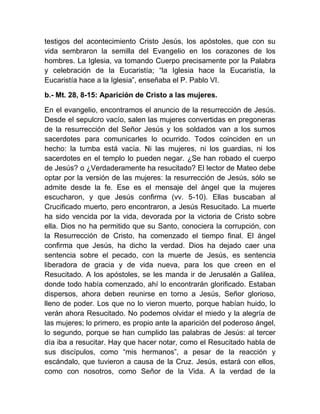 testigos del acontecimiento Cristo Jesús, los apóstoles, que con su
vida sembraron la semilla del Evangelio en los corazones de los
hombres. La Iglesia, va tomando Cuerpo precisamente por la Palabra
y celebración de la Eucaristía; “la Iglesia hace la Eucaristía, la
Eucaristía hace a la Iglesia”, enseñaba el P. Pablo VI.
b.- Mt. 28, 8-15: Aparición de Cristo a las mujeres.
En el evangelio, encontramos el anuncio de la resurrección de Jesús.
Desde el sepulcro vacío, salen las mujeres convertidas en pregoneras
de la resurrección del Señor Jesús y los soldados van a los sumos
sacerdotes para comunicarles lo ocurrido. Todos coinciden en un
hecho: la tumba está vacía. Ni las mujeres, ni los guardias, ni los
sacerdotes en el templo lo pueden negar. ¿Se han robado el cuerpo
de Jesús? o ¿Verdaderamente ha resucitado? El lector de Mateo debe
optar por la versión de las mujeres: la resurrección de Jesús, sólo se
admite desde la fe. Ese es el mensaje del ángel que la mujeres
escucharon, y que Jesús confirma (vv. 5-10). Ellas buscaban al
Crucificado muerto, pero encontraron, a Jesús Resucitado. La muerte
ha sido vencida por la vida, devorada por la victoria de Cristo sobre
ella. Dios no ha permitido que su Santo, conociera la corrupción, con
la Resurrección de Cristo, ha comenzado el tiempo final. El ángel
confirma que Jesús, ha dicho la verdad. Dios ha dejado caer una
sentencia sobre el pecado, con la muerte de Jesús, es sentencia
liberadora de gracia y de vida nueva, para los que creen en el
Resucitado. A los apóstoles, se les manda ir de Jerusalén a Galilea,
donde todo había comenzado, ahí lo encontrarán glorificado. Estaban
dispersos, ahora deben reunirse en torno a Jesús, Señor glorioso,
lleno de poder. Los que no lo vieron muerto, porque habían huido, lo
verán ahora Resucitado. No podemos olvidar el miedo y la alegría de
las mujeres; lo primero, es propio ante la aparición del poderoso ángel,
lo segundo, porque se han cumplido las palabras de Jesús: al tercer
día iba a resucitar. Hay que hacer notar, como el Resucitado habla de
sus discípulos, como “mis hermanos”, a pesar de la reacción y
escándalo, que tuvieron a causa de la Cruz. Jesús, estará con ellos,
como con nosotros, como Señor de la Vida. A la verdad de la
 