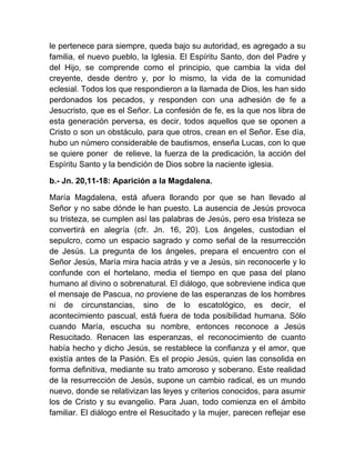 le pertenece para siempre, queda bajo su autoridad, es agregado a su
familia, el nuevo pueblo, la Iglesia. El Espíritu Santo, don del Padre y
del Hijo, se comprende como el principio, que cambia la vida del
creyente, desde dentro y, por lo mismo, la vida de la comunidad
eclesial. Todos los que respondieron a la llamada de Dios, les han sido
perdonados los pecados, y responden con una adhesión de fe a
Jesucristo, que es el Señor. La confesión de fe, es la que nos libra de
esta generación perversa, es decir, todos aquellos que se oponen a
Cristo o son un obstáculo, para que otros, crean en el Señor. Ese día,
hubo un número considerable de bautismos, enseña Lucas, con lo que
se quiere poner de relieve, la fuerza de la predicación, la acción del
Espíritu Santo y la bendición de Dios sobre la naciente iglesia.
b.- Jn. 20,11-18: Aparición a la Magdalena.
María Magdalena, está afuera llorando por que se han llevado al
Señor y no sabe dónde le han puesto. La ausencia de Jesús provoca
su tristeza, se cumplen así las palabras de Jesús, pero esa tristeza se
convertirá en alegría (cfr. Jn. 16, 20). Los ángeles, custodian el
sepulcro, como un espacio sagrado y como señal de la resurrección
de Jesús. La pregunta de los ángeles, prepara el encuentro con el
Señor Jesús, María mira hacia atrás y ve a Jesús, sin reconocerle y lo
confunde con el hortelano, media el tiempo en que pasa del plano
humano al divino o sobrenatural. El diálogo, que sobreviene indica que
el mensaje de Pascua, no proviene de las esperanzas de los hombres
ni de circunstancias, sino de lo escatológico, es decir, el
acontecimiento pascual, está fuera de toda posibilidad humana. Sólo
cuando María, escucha su nombre, entonces reconoce a Jesús
Resucitado. Renacen las esperanzas, el reconocimiento de cuanto
había hecho y dicho Jesús, se restablece la confianza y el amor, que
existía antes de la Pasión. Es el propio Jesús, quien las consolida en
forma definitiva, mediante su trato amoroso y soberano. Este realidad
de la resurrección de Jesús, supone un cambio radical, es un mundo
nuevo, donde se relativizan las leyes y criterios conocidos, para asumir
los de Cristo y su evangelio. Para Juan, todo comienza en el ámbito
familiar. El diálogo entre el Resucitado y la mujer, parecen reflejar ese
 
