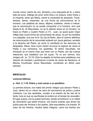 mundo nuevo, hecho de una llamada y una respuesta de fe, y sobre
todo de amor. Diálogo de amor entre Dios y la criatura, entre Cristo y
el creyente, tanto que María, siente la necesidad de abrazarlo. Tocar,
abrazar, llamar, responder, es una forma de comunicarnos en lo
humano. Las palabras de Jesús, déjame, suéltame, vienen a indicar,
que la resurrección no se puede comprobar a lo humano, sino que
desde la fe. Al Resucitado, no se le detiene ahora en lo humano, va
hacia su Padre y nuestro Padre (v.17). Juan, es quizá quien mejor
refleja esta nueva forma de comunicarse de Jesús, no por los sentidos
o lo palpable, sino por la fe. Su ida al Padre, abre el camino definitivo
de comunicación de la comunidad eclesial con Jesús glorioso, sentado
a la derecha del Padre, tal como lo manifestó en los discursos de
despedida. María, tiene como misión anunciar el regreso de Jesús al
Padre a sus hermanos, los apóstoles. El Señor resucitado, los
introduce en el mismo trato que tiene con su Padre, son las nuevas
relaciones, que establece con los suyos. Ya no son siervos, sino
amigos (cfr. Jn. 15,15). Dios ha elegido al hombre para establecer una
relación de amistad y pertenencia a través de Jesús de Nazareno, el
Mesías Crucificado, ahora Resucitado, constituido en Señor para
siempre.
MIERCOLES
Lecturas bíblicas:
a.- Hch. 3, 1-10: Pedro y Juan sanan a un paralítico.
La primera lectura, nos habla del primer milagro que obraron Pedro y
Juan, dentro de un marco de sana de convivencia de judíos y judíos
cristianos. Los dos apóstoles, acuden a la oración de las tres de la
tarde, hora en que se sacrificaba el cordero en el templo de Jerusalén.
El lugar exacto, era la puerta hermosa, donde encontraron a un tullido
de nacimiento que pedía limosna, una buena ocasión que tenían los
judíos para dar limosna a los pobres, obra equivalente a la oración. El
autor de los Hechos, recalca estos milagros, como los hechos por
 