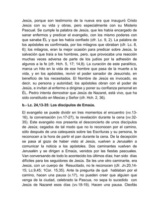 Jesús, porque son testimonio de la nueva era que inauguró Cristo
Jesús con su vida y obras, pero especialmente con su Misterio
Pascual. Se cumple la palabra de Jesús, que les había encargado de
sanar enfermos y predicar el evangelio, con los mismo poderes con
que sanaba ÉL y que les había confiado (cfr. Lc. 9, 2). La palabra de
los apóstoles es confirmada, por los milagros que obraban (cfr. Lc. 8,
6); los milagros, eran la mejor ocasión para predicar sobre Jesús, la
salvación que traía a los hombres, pero, que provocaba una reacción
muchas veces adversa de parte de los judíos por la adhesión de
algunos a la fe (cfr. Hch. 5, 17; 14,8). La curación de este paralítico,
marca un hito en la vida de ese hombre que pasa de la muerte a la
vida, y en los apóstoles, revivir el poder sanador de Jesucristo, en
beneficio de los necesitados. El Nombre de Jesús es invocado, es
decir, su persona y autoridad; los apóstoles obran con el poder de
Jesús, e invitan al enfermo a dirigirse y poner su confianza personal en
ÉL. Pedro intenta demostrar que Jesús de Nazaret, está vivo, que ha
sido constituido en Mesías y Señor (cfr. Hch. 2, 36).
b.- Lc. 24,13-35: Los discípulos de Emaús.
El evangelio se puede dividir en tres momentos el encuentro (vv.13-
16), la conversación (vv.17-27), la revelación durante la cena (vv.32-
35). Este evangelio nos presenta el desconcierto de unos discípulos
de Jesús; cegados de tal modo que no lo reconocen por el camino,
sólo después de una catequesis sobre las Escrituras y su persona, le
reconocen a la hora de partir el pan durante la cena. De la decepción
se pasa al gozo de haber visto al Jesús, vuelven a Jerusalén a
comunicar la noticia a los apóstoles. Dos caminantes vuelven de
Jerusalén y se dirigen a Emaús, venidos por las fiestas pascuales.
Van conversando de todo lo acontecido los últimos días; han sido días
difíciles para los seguidores de Jesús. Se les une otro caminante, era
Jesús, con un cuerpo de Resucitado, no le reconocen (cfr. Jn.20,14-
15; Lc.9,45; 1Cor. 15,35). Ante la pregunta de qué hablaban por el
camino, hacen una pausa (v.17), no pueden creer que alguien que
venga de la ciudad, celebrado la Pascua, no sepa lo sucedido con
Jesús de Nazaret esos días (vv.18-19). Hacen una pausa. Cleofás
 