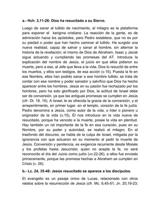 a.- Hch. 3,11-26: Dios ha resucitado a su Siervo.
Luego de sanar al tullido de nacimiento, el milagro es la plataforma
para exponer el kerigma cristiano. La reacción de la gente, es de
admiración hacia los apóstoles, pero Pedro establece, que no es por
su piedad o poder que han hecho caminar al tullido. Ha surgido una
nueva realidad, capaz de salvar y sanar al hombre, sin alternar la
historia de la revelación; el mismo de Dios de Abraham, Isaac y Jacob
sigue actuando y cumpliendo las promesas del AT. Introduce la
explicación del nombre de Jesús, el juicio en que ellos pidieron su
muerte, pero a ese, al Jefe que lleva a la vida, Dios lo resucitó de entre
los muertos, y ellos son testigos, de esa acción (v.15). Puesta la fe en
ese Nombre, ellos han podido sanar a ese hombre tullido; se trata de
contar con ese nombre y poder sanador y salvífico que Dios ha hecho
aparecer entre los hombres. Jesús en su pasión fue rechazado por los
hombres, pero ha sido glorificado por Dios, la actitud de Israel debe
ser de conversión, ya que las antiguas promesas se cumplen en Jesús
(cfr. Dt. 18, 15). A Israel, le es ofrecida la gracia de la conversión, y el
arrepentimiento, en primer lugar, en el templo, corazón de la fe judía.
Pedro denomina a Jesús, como autor de la vida, o líder o pionero u
originador de la vida (v.15), Él nos introduce en la vida nueva de
resucitado, porque ha vencido a la muerte, posee la vida en plenitud.
Hay también un rol importante de la fe en esa curación, pues en su
Nombre, por su poder y autoridad, se realizó el milagro. En el
trasfondo del discurso, se habla de la culpa de Israel, mitigada por la
ignorancia con que actuaron en su momento al pedir la muerte de
Jesús. Conversión y penitencia, es exigencia recurrente desde Moisés
y los profetas hasta Jesucristo; quien no acepte la fe, no será
reconocido el día del Juicio como judío (vv.22-26), a ellos fue enviado
primeramente, porque las promesa hechas a Abraham se cumplen en
Cristo (v. 26).
b.- Lc. 24, 35-48: Jesús resucitado se aparece a los discípulos.
El evangelio es un pasaje único de Lucas, relacionado con otros
relatos sobre la resurrección de Jesús (cfr. Mc. 6,45-51; Jn. 20,19-23;
 