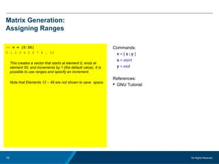 No Rights Reseved.10
Matrix Generation:
Assigning Ranges
>> v = [0:50]
0 1 2 3 4 5 6 7 8 … 50
This creates a vector that starts at element 0, ends at
element 50, and increments by 1 (the default value). It is
possible to use ranges and specify an increment.
Note that Elements 12 – 49 are not shown to save space.
Commands:
v = [ x : y ]
x = start
y = end
References:
 GNU Tutorial:
 