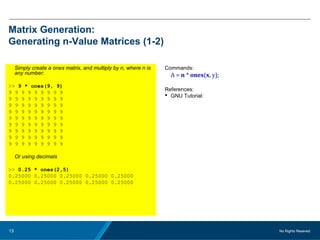No Rights Reseved.13
Matrix Generation:
Generating n-Value Matrices (1-2)
Simply create a ones matrix, and multiply by n, where n is
any number:
>> 9 * ones(9, 9)
9 9 9 9 9 9 9 9 9
9 9 9 9 9 9 9 9 9
9 9 9 9 9 9 9 9 9
9 9 9 9 9 9 9 9 9
9 9 9 9 9 9 9 9 9
9 9 9 9 9 9 9 9 9
9 9 9 9 9 9 9 9 9
9 9 9 9 9 9 9 9 9
9 9 9 9 9 9 9 9 9
Or using decimals
>> 0.25 * ones(2,5)
0.25000 0.25000 0.25000 0.25000 0.25000
0.25000 0.25000 0.25000 0.25000 0.25000
Commands:
A = n * ones(x, y);
References:
 GNU Tutorial:
 
