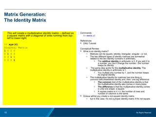 No Rights Reseved.15
Matrix Generation:
The Identity Matrix
This will create a multiplicative identity matrix – defined as
a square matrix with a diagonal of ones running from top-
left to lower-right.
>> eye(4)
Diagonal Matrix
1 0 0 0
0 1 0 0
0 0 1 0
0 0 0 1
Commands:
A = eye(x, y)
References:
 GNU Tutorial:
Conceptual Review:
 What is an identity matrix?
– Matrices can be square, identity, triangular, singular - or not.
– The two different types of identity matrices are somewhat
related to the two identity numbers in arithmetic.
• The additive identity in arithmetic is 0. If you add 0 to
a number, you don’t change the number - the number
keeps its identity.
– The same idea works for the multiplicative identity: The
multiplicative identity in arithmetic is 1.
• You multiply any number by 1, and the number keeps
its original identity.
– The multiplicative identity for matrices has one thing in
common with theadditive identity and, then, one big difference.
• The common trait of the multiplicative identity is that
the multiplicative identity also comes in many sizes;
• The difference is that the multiplicative identity comes
in only one shape: a square.
• A square matrix is n × n; the number of rows and
number of columns is the same.
 Octave will let you create a non-square identity matrix
– but in this case, it's not a proper identity matrix if it's not square.
 