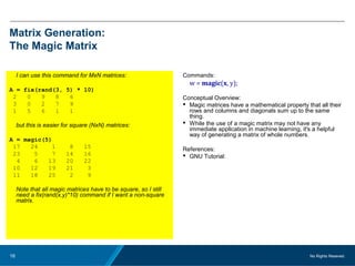 No Rights Reseved.16
Matrix Generation:
The Magic Matrix
I can use this command for MxN matrices:
A = fix(rand(3, 5) * 10)
2 0 9 8 6
3 0 2 7 9
1 5 6 1 1
but this is easier for square (NxN) matrices:
A = magic(5)
17 24 1 8 15
23 5 7 14 16
4 6 13 20 22
10 12 19 21 3
11 18 25 2 9
Note that all magic matrices have to be square, so I still
need a fix(rand(x,y)*10) command if I want a non-square
matrix.
Commands:
w = magic(x, y);
Conceptual Overview:
 Magic matrices have a mathematical property that all their
rows and columns and diagonals sum up to the same
thing.
 While the use of a magic matrix may not have any
immediate application in machine learning, it's a helpful
way of generating a matrix of whole numbers.
References:
 GNU Tutorial:
 