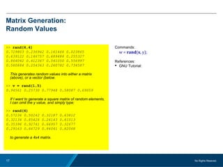 No Rights Reseved.17
Matrix Generation:
Random Values
>> rand(4,4)
0.729803 0.236942 0.161466 0.023865
0.639122 0.146757 0.689484 0.255327
0.864042 0.412367 0.541050 0.556997
0.560884 0.254363 0.260782 0.734587
This generates random values into either a matrix
(above), or a vector (below.
>> v = rand(1,5)
0.94561 0.25730 0.77948 0.58087 0.69059
If I want to generate a square matrix of random elements,
I can omit the y value, and simply type:
>> rand(4)
0.57236 0.50242 0.32187 0.63812
0.32134 0.85426 0.26143 0.61013
0.35396 0.92741 0.66957 0.32677
0.29163 0.66729 0.84041 0.82068
to generate a 4x4 matrix.
Commands:
w = rand(x, y);
References:
 GNU Tutorial:
 
