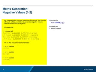 No Rights Reseved.18
Matrix Generation:
Negative Values (1-2)
All the examples from the previous slide apply, but the use
of randn will be permitted to generate negative values.
Not all values will be negative.
For example:
>> randn(4)
0.204915 -2.161812 1.225799 0.927005
-0.416605 1.092304 0.998591 -0.221070
0.314358 0.874479 0.153042 -0.065082
-0.754553 -1.529642 0.316105 -0.547542
Or as this sequence demonstrates:
>> w = randn
0.31763
>> w = randn
0.14623
>> w = randn
-0.56862
Commands:
w = randn(x, y);
References:
 GNU Tutorial:
 
