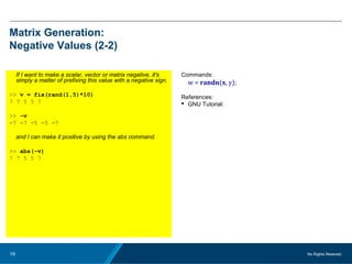 No Rights Reseved.19
Matrix Generation:
Negative Values (2-2)
If I want to make a scalar, vector or matrix negative, it's
simply a matter of prefixing this value with a negative sign.
>> v = fix(rand(1,5)*10)
7 7 5 5 7
>> -v
-7 -7 -5 -5 -7
and I can make it positive by using the abs command.
>> abs(-v)
7 7 5 5 7
Commands:
w = randn(x, y);
References:
 GNU Tutorial:
 