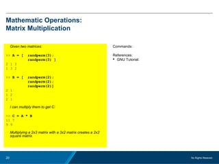 No Rights Reseved.20
Mathematic Operations:
Matrix Multiplication
Given two matrices:
>> A = [ randperm(3);
randperm(3) ]
2 1 3
1 3 2
>> B = [ randperm(2);
randperm(2);
randperm(2)]
2 1
1 2
2 1
I can multiply them to get C:
>> C = A * B
11 7
9 9
Multiplying a 2x3 matrix with a 3x2 matrix creates a 2x2
square matrix.
Commands:
References:
 GNU Tutorial:
 