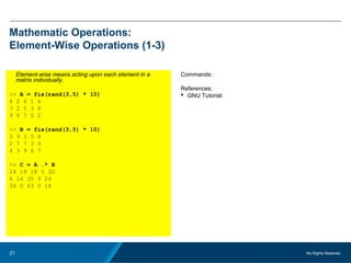 No Rights Reseved.21
Mathematic Operations:
Element-Wise Operations (1-3)
Element-wise means acting upon each element in a
matrix individually.
>> A = fix(rand(3,5) * 10)
8 2 6 1 4
3 2 5 3 8
9 0 7 0 2
>> B = fix(rand(3,5) * 10)
3 9 3 5 8
2 7 7 3 3
4 3 9 6 7
>> C = A .* B
24 18 18 5 32
6 14 35 9 24
36 0 63 0 14
Commands:
References:
 GNU Tutorial:
 