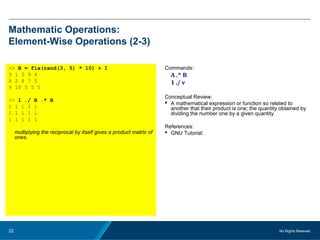 No Rights Reseved.22
Mathematic Operations:
Element-Wise Operations (2-3)
>> B = fix(rand(3, 5) * 10) + 1
9 1 5 9 4
8 2 8 7 5
9 10 5 5 5
>> 1 ./ B .* B
1 1 1 1 1
1 1 1 1 1
1 1 1 1 1
multiplying the reciprocal by itself gives a product matrix of
ones.
Commands:
A .^ B
1 ./ v
Conceptual Review:
 A mathematical expression or function so related to
another that their product is one; the quantity obtained by
dividing the number one by a given quantity.
References:
 GNU Tutorial:
 