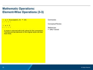No Rights Reseved.23
Mathematic Operations:
Element-Wise Operations (3-3)
>> a = fix(rand(1,5) * 10)
1 7 9 4 1
>> a > 3
0 1 1 1 0
A vector is returned with truth values for this comparison.
The first and last elements of the original vector are less
than three.
Commands:
Conceptual Review:
References:
 GNU Tutorial:
 