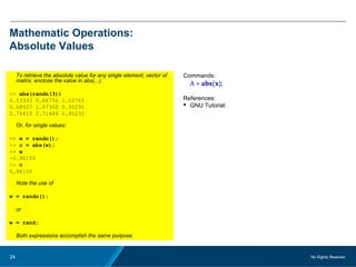 No Rights Reseved.24
Mathematic Operations:
Absolute Values
To retrieve the absolute value for any single element, vector of
matrix, enclose the value in abs(...).
>> abs(randn(3))
0.53333 0.66756 1.22765
0.68927 1.07300 0.30291
0.75810 2.71484 0.95232
Or, for single values:
>> w = randn();
>> c = abs(w);
>> w
-0.96150
>> c
0.96150
Note the use of
w = randn();
or
w = rand;
Both expressions accomplish the same purpose.
Commands:
A = abs(x);
References:
 GNU Tutorial:
 