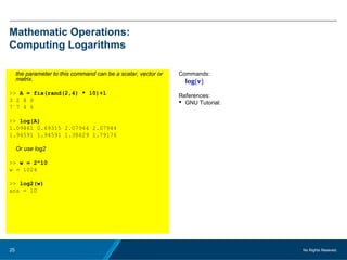 No Rights Reseved.25
Mathematic Operations:
Computing Logarithms
the parameter to this command can be a scalar, vector or
matrix.
>> A = fix(rand(2,4) * 10)+1
3 2 8 8
7 7 4 6
>> log(A)
1.09861 0.69315 2.07944 2.07944
1.94591 1.94591 1.38629 1.79176
Or use log2
>> w = 2^10
w = 1024
>> log2(w)
ans = 10
Commands:
log(v)
References:
 GNU Tutorial:
 