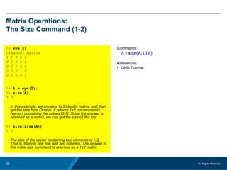 No Rights Reseved.26
Matrix Operations:
The Size Command (1-2)
>> eye(5)
Diagonal Matrix
1 0 0 0 0
0 1 0 0 0
0 0 1 0 0
0 0 0 1 0
0 0 0 0 1
>> A = eye(5);
>> size(A)
5 5
In this example, we create a 5x5 identity matrix, and then
get the size from Octave. It returns 1x2 column matrix
(vector) containing the values [5 5]. Since the answer is
returned as a matrix, we can get the size of this too:
>> size(size(A))
1 2
The size of the vector containing two elements is 1x2.
That is, there is one row and two columns. The answer to
this initial size command is returned as a 1x2 matrix.
Commands:
A = size(A, DIM)
References:
 GNU Tutorial:
 