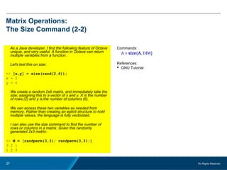 No Rights Reseved.27
Matrix Operations:
The Size Command (2-2)
As a Java developer, I find the following feature of Octave
unique, and very useful. A function in Octave can return
multiple variables from a function.
Let's test this on size:
>> [x,y] = size(rand(2,6));
x = 2
y = 6
We create a random 2x6 matrix, and immediately take the
size; assigning this to a vector of x and y. X is the number
of rows (2) and y is the number of columns (6).
We can access these two variables as needed from
memory. Rather than creating an eplicit structure to hold
multiple values, the language is fully vectorized.
I can also use the size command to find the number of
rows or columns in a matrix. Given this randomly
generated 2x3 matrix:
>> M = [randperm(3,3); randperm(3,3);]
3 2 1
1 2 3
Commands:
A = size(A, DIM)
References:
 GNU Tutorial:
 