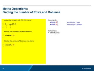 No Rights Reseved.28
Matrix Operations:
Finding the number of Rows and Columns
Assuming we start with this 2x3 matrix:
>> A = eye(2,3)
1 0 0
0 1 0
Finding the number of Rows in a Matrix:
>> size(M, 1)
2
Finding the number of Columns in a Matrix:
>> size(M, 2)
3
Commands:
size(A, 1) use this for rows
size(A, 2) use this for columns
References:
 GNU Tutorial:
 