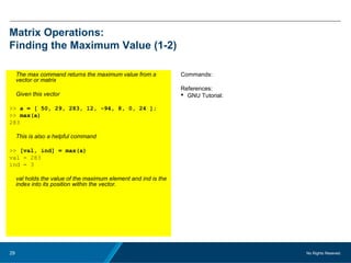 No Rights Reseved.29
Matrix Operations:
Finding the Maximum Value (1-2)
The max command returns the maximum value from a
vector or matrix
Given this vector
>> a = [ 50, 29, 283, 12, -94, 8, 0, 24 ];
>> max(a)
283
This is also a helpful command
>> [val, ind] = max(a)
val = 283
ind = 3
val holds the value of the maximum element and ind is the
index into its position within the vector.
Commands:
References:
 GNU Tutorial:
 